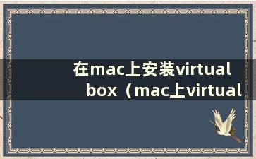 在mac上安装virtual box（mac上virtualbox如何使用）